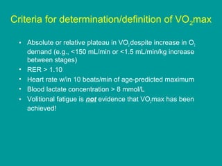 Criteria for determination/definition of VO 2max
• Absolute or relative plateau in VO2 despite increase in O2
demand (e.g., <150 mL/min or <1.5 mL/min/kg increase
between stages)
• RER > 1.10
• Heart rate w/in 10 beats/min of age-predicted maximum
• Blood lactate concentration > 8 mmol/L
• Volitional fatigue is not evidence that VO2max has been
achieved!

 