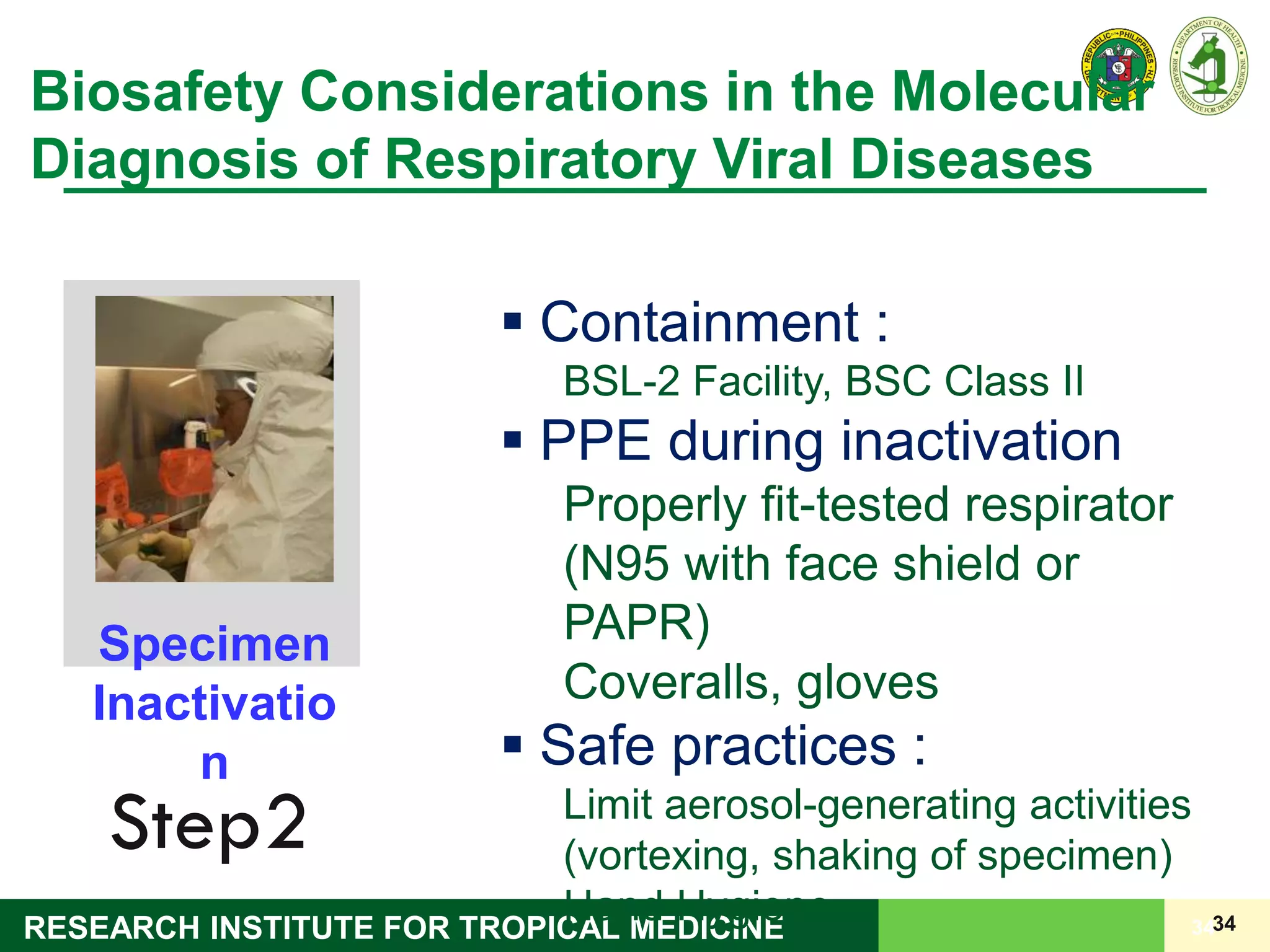 34RESEARCH INSTITUTE FOR TROPICAL MEDICINE 34
Biosafety Considerations in the Molecular
Diagnosis of Respiratory Viral Diseases
Step2
Specimen
Inactivatio
n
 Containment :
BSL-2 Facility, BSC Class II
 PPE during inactivation
Properly fit-tested respirator
(N95 with face shield or
PAPR)
Coveralls, gloves
 Safe practices :
Limit aerosol-generating activities
(vortexing, shaking of specimen)
Hand Hygiene
 