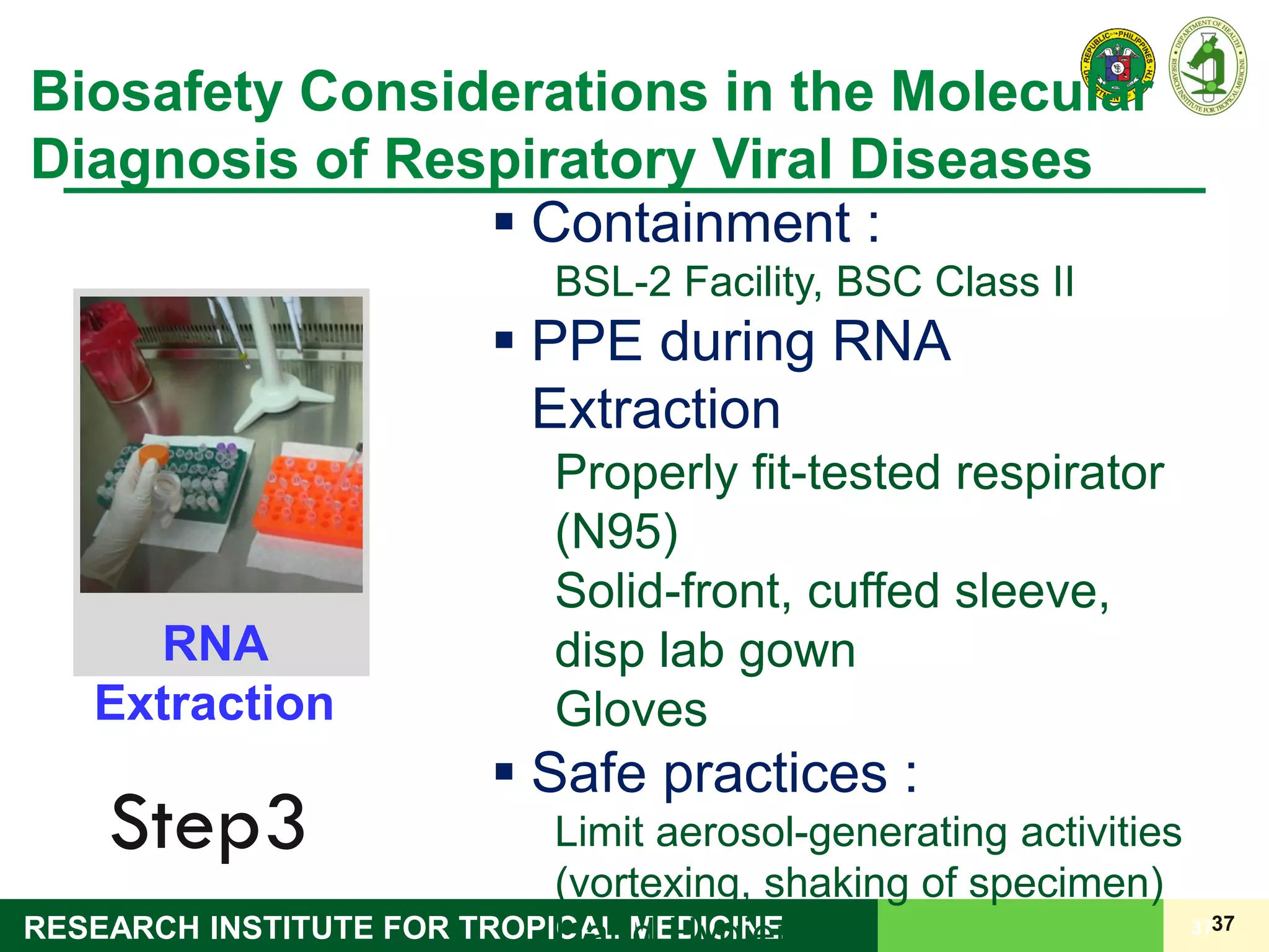 37RESEARCH INSTITUTE FOR TROPICAL MEDICINE 37
Biosafety Considerations in the Molecular
Diagnosis of Respiratory Viral Diseases
Step3
RNA
Extraction
 Containment :
BSL-2 Facility, BSC Class II
 PPE during RNA
Extraction
Properly fit-tested respirator
(N95)
Solid-front, cuffed sleeve,
disp lab gown
Gloves
 Safe practices :
Limit aerosol-generating activities
(vortexing, shaking of specimen)
Hand Hygiene
 