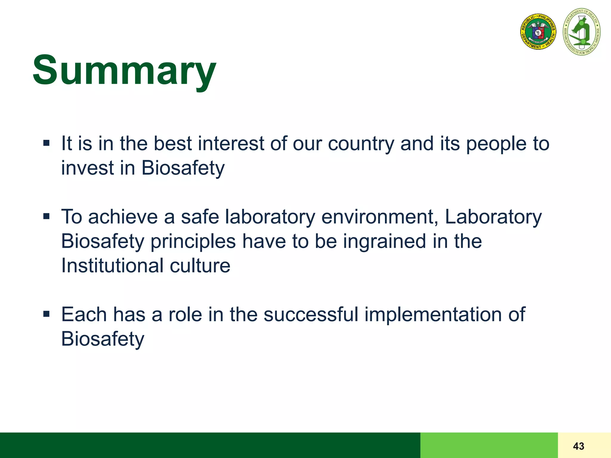 Summary
43
 It is in the best interest of our country and its people to
invest in Biosafety
 To achieve a safe laboratory environment, Laboratory
Biosafety principles have to be ingrained in the
Institutional culture
 Each has a role in the successful implementation of
Biosafety
 