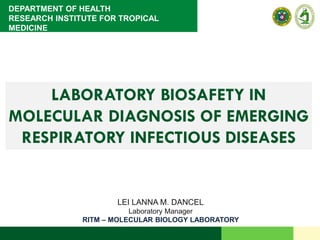 DEPARTMENT OF HEALTH
RESEARCH INSTITUTE FOR TROPICAL
MEDICINE
LABORATORY BIOSAFETY IN
MOLECULAR DIAGNOSIS OF EMERGING
RESPIRATORY INFECTIOUS DISEASES
LEI LANNA M. DANCEL
Laboratory Manager
RITM – MOLECULAR BIOLOGY LABORATORY
 