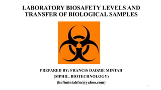 LABORATORY BIOSAFETY LEVELS AND
TRANSFER OF BIOLOGICAL SAMPLES
PREPARED BY: FRANCIS DADZIE MINTAH
(MPHIL. BIOTECHNOLOGY)
(kofimintahfm@yahoo.com)
1
 