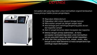 DEFENISI
 Digunakan dilaboratorium
 Digerakkan oleh motor ataupun tenaga manusia
 Memutarkan sampel cair dengan sangat cepat
 Ada berbagai jenis sentrifuga,tergantung pada ukuran
dan kapasitas sampel
 Alat ini sangat bervariasi dalam kecepatan dan kapasitas
 bekerja dengan prinsip sedimentasi , di mana
percepatan sentripetal digunakan untuk memisahkan
zat-zat yang lebih besar dan lebih rendah kepadatan .
 terdiri dari rotor yang berisi dua , empat , enam , atau
banyak sumur lebih bernomor di mana sampel berisi tips
centrifuge dapat ditempatkan
merupakan alat yang digunakan untuk memisahkan organel berdasarkan
massa jenisnya melalui proses pengendapan.
 
