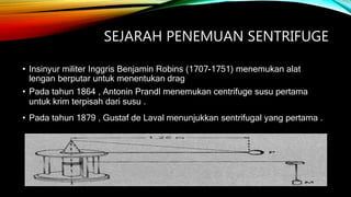 SEJARAH PENEMUAN SENTRIFUGE
• Insinyur militer Inggris Benjamin Robins (1707-1751) menemukan alat
lengan berputar untuk menentukan drag
• Pada tahun 1864 , Antonin Prandl menemukan centrifuge susu pertama
untuk krim terpisah dari susu .
• Pada tahun 1879 , Gustaf de Laval menunjukkan sentrifugal yang pertama .
 