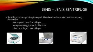 JENIS – JENIS SENTRIFUGE
• Sentrifuga umumnya dibagi menjadi 3 berdasarkan kecepatan maksimum yang
dicapainya :
low – speed : max 5 x 103 rpm
kecepatan tinggi : max 2 x 104 rpm
ultra centrifuge : max 105 rpm
 