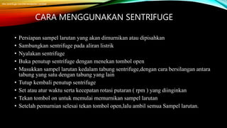 CARA MENGGUNAKAN SENTRIFUGE
• Persiapan sampel larutan yang akan dimurnikan atau dipisahkan
• Sambungkan sentrifuge pada aliran listrik
• Nyalakan sentrifuge
• Buka penutup sentrifuge dengan menekan tombol open
• Masukkan sampel larutan kedalam tabung sentrifuge,dengan cara bersilangan antara
tabung yang satu dengan tabung yang lain
• Tutup kembali penutup sentrifuge
• Set atau atur waktu serta kecepatan rotasi putaran ( rpm ) yang diinginkan
• Tekan tombol on untuk memulai memurnikan sampel larutan
• Setelah pemurnian selesai tekan tombol open,lalu ambil semua Sampel larutan.
Jika centrifuge memiliki kecepatan variabel
 