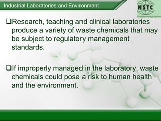 Industrial Laboratories and EnvironmentResearch, teaching and clinical laboratories produce a variety of waste chemicals that may be subject to regulatory management standards. 