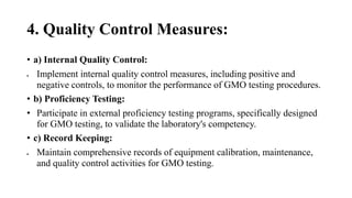 4. Quality Control Measures:
• a) Internal Quality Control:
 Implement internal quality control measures, including positive and
negative controls, to monitor the performance of GMO testing procedures.
• b) Proficiency Testing:
• Participate in external proficiency testing programs, specifically designed
for GMO testing, to validate the laboratory's competency.
• c) Record Keeping:
 Maintain comprehensive records of equipment calibration, maintenance,
and quality control activities for GMO testing.
 