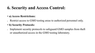 6. Security and Access Control:
• a) Access Restrictions:
 Restrict access to GMO testing areas to authorized personnel only.
• b) Security Protocols:
 Implement security protocols to safeguard GMO samples from theft
or unauthorized access in the GMO testing laboratory.
 
