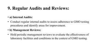 9. Regular Audits and Reviews:
• a) Internal Audits:
• Conduct regular internal audits to assess adherence to GMO testing
procedures and identify areas for improvement.
• b) Management Reviews:
• Hold periodic management reviews to evaluate the effectiveness of
laboratory facilities and conditions in the context of GMO testing.
 