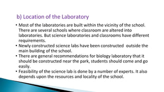 • Most of the laboratories are built within the vicinity of the school.
There are several schools where classroom are altered into
laboratories. But science laboratories and classrooms have different
requirements.
• Newly constructed science labs have been constructed outside the
main building of the school.
• There are general recommendations for biology laboratory that it
should be constructed near the park, students should come and go
easily.
• Feasibility of the science lab is done by a number of experts. It also
depends upon the resources and locality of the school.
b) Location of the Laboratory
 