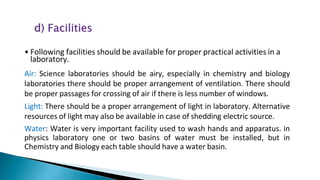 • Following facilities should be available for proper practical activities in a
laboratory.
Air: Science laboratories should be airy, especially in chemistry and biology
laboratories there should be proper arrangement of ventilation. There should
be proper passages for crossing of air if there is less number of windows.
Light: There should be a proper arrangement of light in laboratory. Alternative
resources of light may also be available in case of shedding electric source.
Water: Water is very important facility used to wash hands and apparatus. in
physics laboratory one or two basins of water must be installed, but in
Chemistry and Biology each table should have a water basin.
 