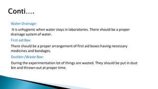 Water Drainage:
It is unhygienic when water stays in laboratories. There should be a proper
drainage system of water.
First aid Box:
There should be a proper arrangement of first aid boxes having necessary
medicines and bandages.
Dustbin /Waste Box:
During the experimentation lot of things are wasted. They should be put in dust
bin and thrown out at proper time.
 