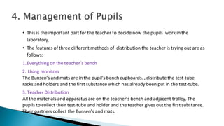 • This is the important part for the teacher to decide now the pupils work in the
laboratory.
• The features of three different methods of distribution the teacher is trying out are as
follows:
1.Everything on the teacher’s bench
2. Using monitors
The Bunsen’s and mats are in the pupil’s bench cupboards. , distribute the test-tube
racks and holders and the first substance which has already been put in the test-tube.
3. Teacher Distribution
All the materials and apparatus are on the teacher’s bench and adjacent trolley. The
pupils to collect their test-tube and holder and the teacher gives out the first substance.
Their partners collect the Bunsen’s and mats.
 