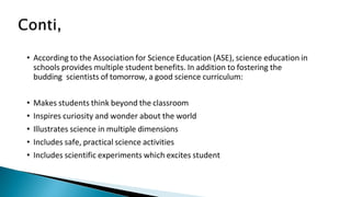 • According to the Association for Science Education (ASE), science education in
schools provides multiple student benefits. In addition to fostering the
budding scientists of tomorrow, a good science curriculum:
• Makes students think beyond the classroom
• Inspires curiosity and wonder about the world
• Illustrates science in multiple dimensions
• Includes safe, practical science activities
• Includes scientific experiments which excites student
 