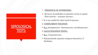 SEROLOGICAL
TESTS:
1. PRESENCE OF ANTIBODIES :
2. Presence of antibodies in patients’ serum or spinal
fluid used for – systemic mycoses .
It is not uselful for other kind of mycoses .
2. COMPLIMENT FIXATION:
E.g.: histoplamosis , blastomycosis ,coccidiomycoses .
3. AGGLUTINATION TESTS :
E.g. : Cryptomycoses .
Polysaccharide capsular antigens detected in C.
Neoforms .