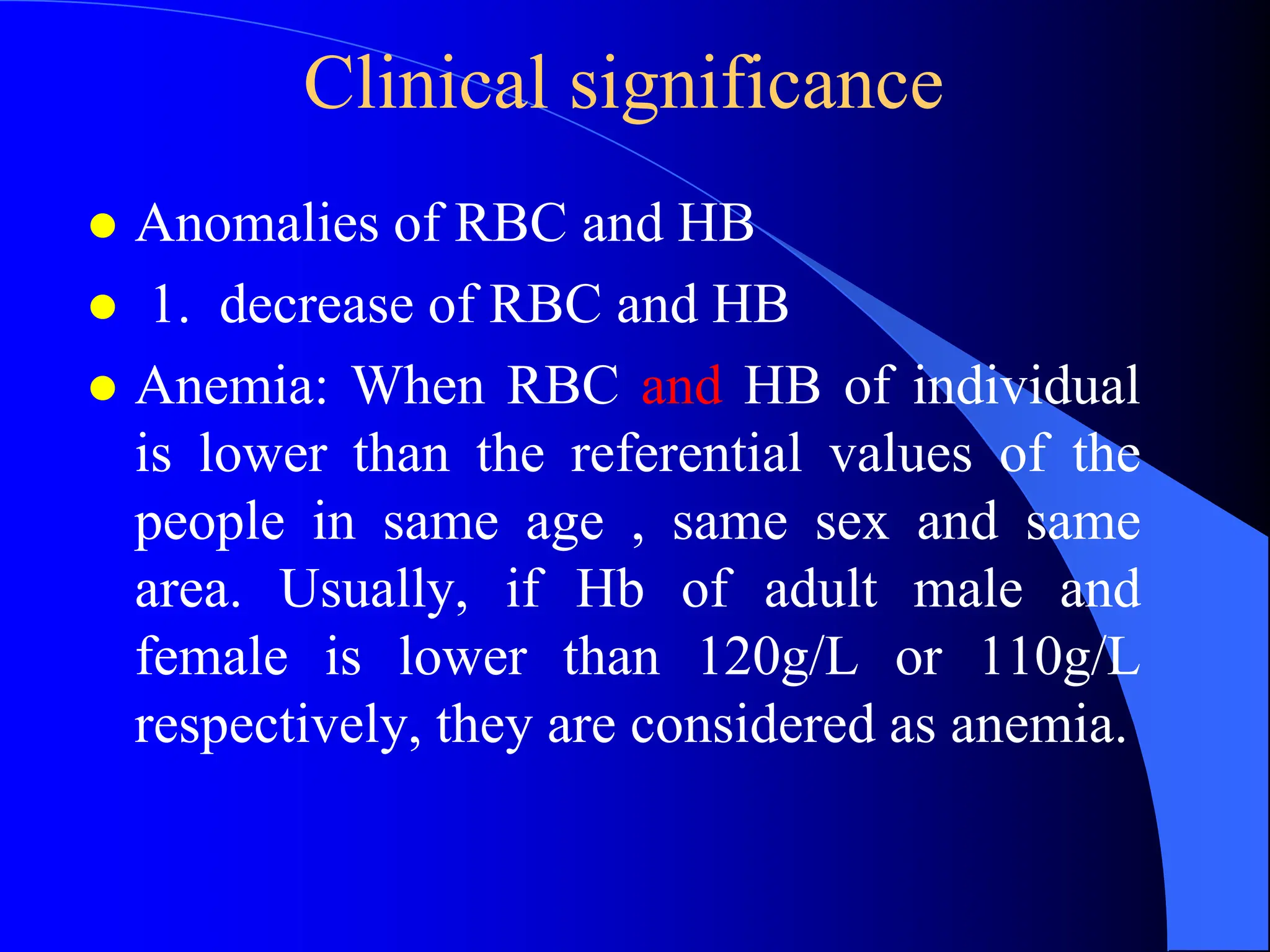 Clinical significance
 Anomalies of RBC and HB
 1. decrease of RBC and HB
 Anemia: When RBC and HB of individual
is lower than the referential values of the
people in same age , same sex and same
area. Usually, if Hb of adult male and
female is lower than 120g/L or 110g/L
respectively, they are considered as anemia.
 