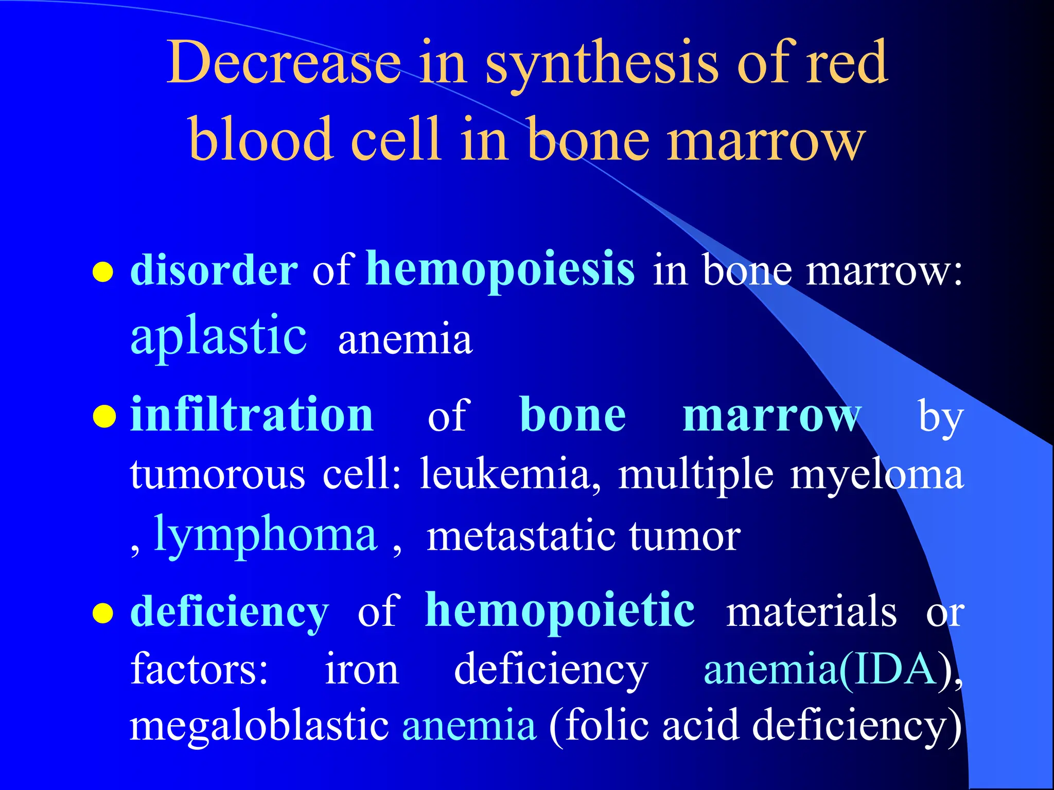 Decrease in synthesis of red
blood cell in bone marrow
 disorder of hemopoiesis in bone marrow:
aplastic anemia
 infiltration of bone marrow by
tumorous cell: leukemia, multiple myeloma
, lymphoma , metastatic tumor
 deficiency of hemopoietic materials or
factors: iron deficiency anemia(IDA),
megaloblastic anemia (folic acid deficiency)
 