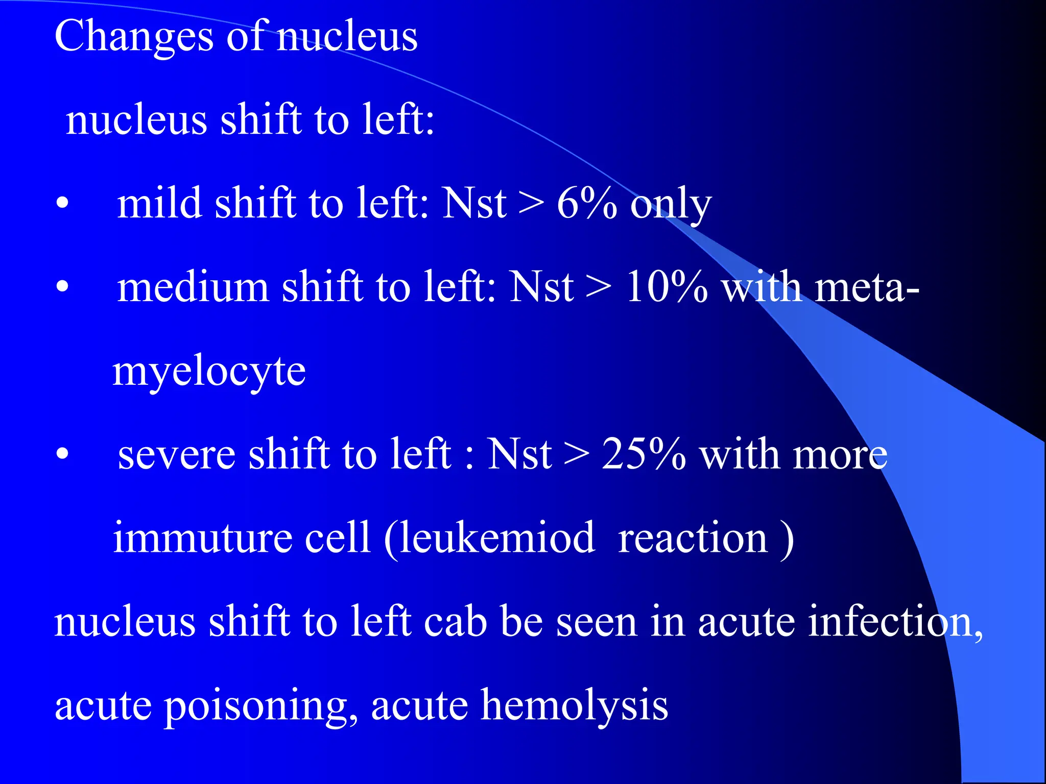 Changes of nucleus
nucleus shift to left:
• mild shift to left: Nst > 6% only
• medium shift to left: Nst > 10% with meta-
myelocyte
• severe shift to left : Nst > 25% with more
immuture cell (leukemiod reaction )
nucleus shift to left cab be seen in acute infection,
acute poisoning, acute hemolysis
 