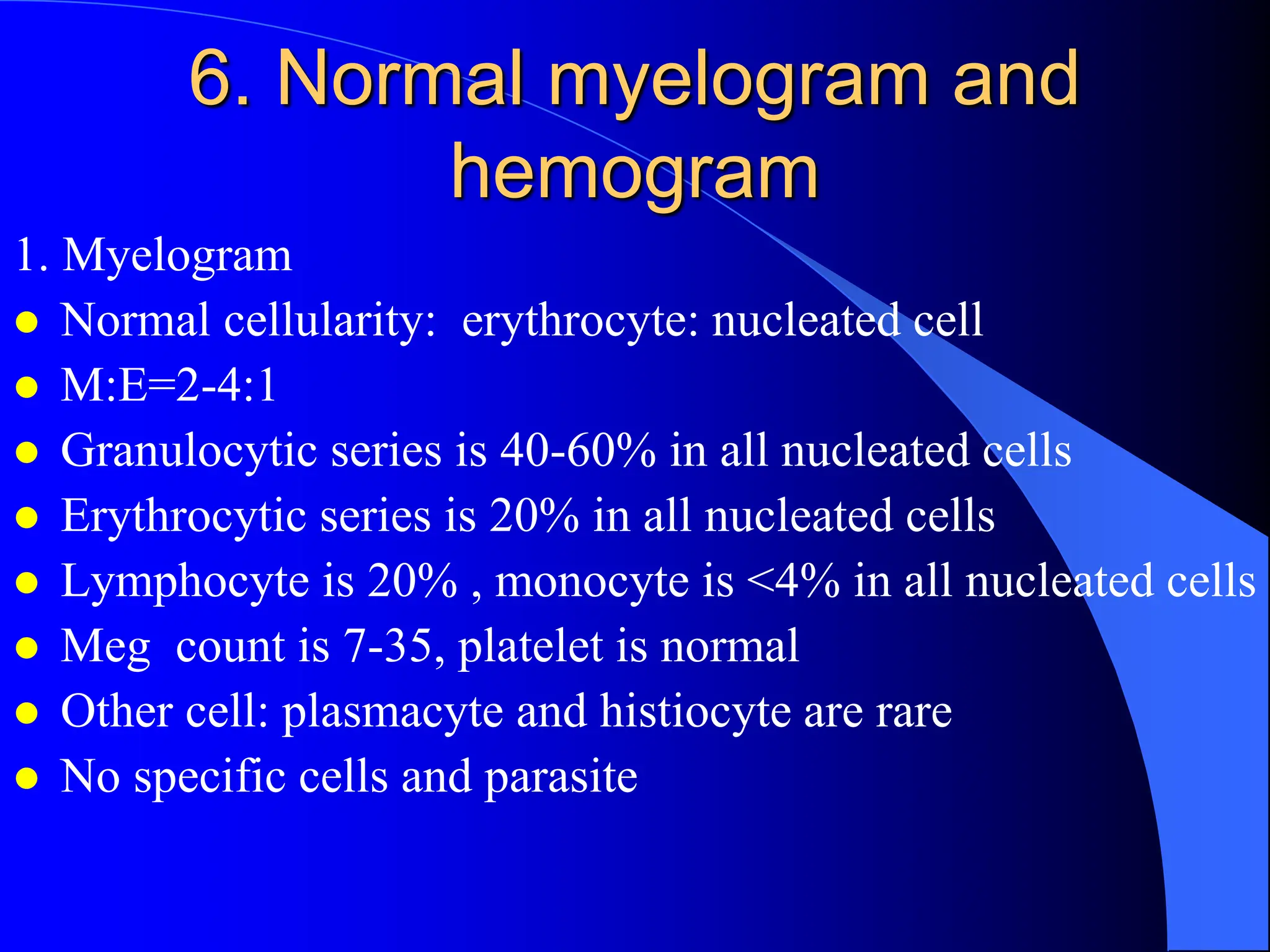 6. Normal myelogram and
hemogram
1. Myelogram
 Normal cellularity: erythrocyte: nucleated cell
 M:E=2-4:1
 Granulocytic series is 40-60% in all nucleated cells
 Erythrocytic series is 20% in all nucleated cells
 Lymphocyte is 20% , monocyte is <4% in all nucleated cells
 Meg count is 7-35, platelet is normal
 Other cell: plasmacyte and histiocyte are rare
 No specific cells and parasite
 