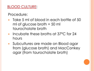 BLOOD CULTURE:
Procedure:
 Take 5 ml of blood in each bottle of 50
ml of glucose broth + 50 ml
taurocholate broth
 Incubate these broths at 37ºC for 24
hours
 Subcultures are made on Blood agar
from (glucose broth) and MacConkey
agar (from taurocholate broth)
 