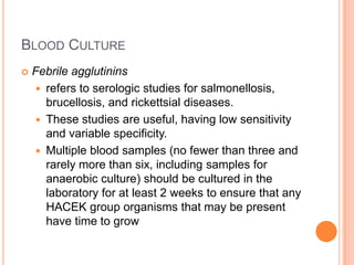 BLOOD CULTURE
 Febrile agglutinins
 refers to serologic studies for salmonellosis,
brucellosis, and rickettsial diseases.
 These studies are useful, having low sensitivity
and variable specificity.
 Multiple blood samples (no fewer than three and
rarely more than six, including samples for
anaerobic culture) should be cultured in the
laboratory for at least 2 weeks to ensure that any
HACEK group organisms that may be present
have time to grow
 