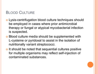 BLOOD CULTURE
 Lysis-centrifugation blood culture techniques should
be employed in cases where prior antimicrobial
therapy or fungal or atypical mycobacterial infection
is suspected.
 Blood culture media should be supplemented with
L-cysteine or pyridoxal to assist in the isolation of
nutritionally variant streptococci.
 It should be noted that sequential cultures positive
for multiple organisms may reflect self-injection of
contaminated substances.
 