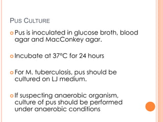 PUS CULTURE
 Pus is inoculated in glucose broth, blood
agar and MacConkey agar.
 Incubate at 37°C for 24 hours
 For M. tuberculosis, pus should be
cultured on LJ medium.
 If suspecting anaerobic organism,
culture of pus should be performed
under anaerobic conditions
 