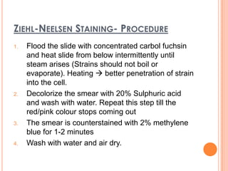 ZIEHL-NEELSEN STAINING- PROCEDURE
1. Flood the slide with concentrated carbol fuchsin
and heat slide from below intermittently until
steam arises (Strains should not boil or
evaporate). Heating  better penetration of strain
into the cell.
2. Decolorize the smear with 20% Sulphuric acid
and wash with water. Repeat this step till the
red/pink colour stops coming out
3. The smear is counterstained with 2% methylene
blue for 1-2 minutes
4. Wash with water and air dry.
 