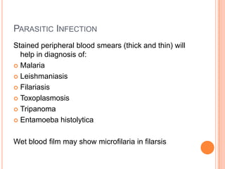 PARASITIC INFECTION
Stained peripheral blood smears (thick and thin) will
help in diagnosis of:
 Malaria
 Leishmaniasis
 Filariasis
 Toxoplasmosis
 Tripanoma
 Entamoeba histolytica
Wet blood film may show microfilaria in filarsis
 