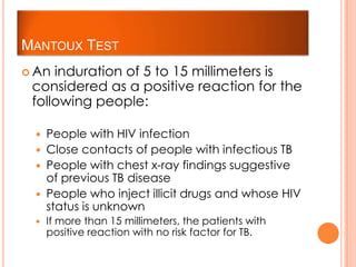 MANTOUX TEST
 An induration of 5 to 15 millimeters is
considered as a positive reaction for the
following people:
 People with HIV infection
 Close contacts of people with infectious TB
 People with chest x-ray findings suggestive
of previous TB disease
 People who inject illicit drugs and whose HIV
status is unknown
 If more than 15 millimeters, the patients with
positive reaction with no risk factor for TB.
 