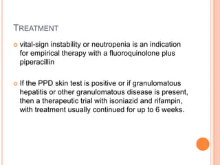 TREATMENT
 vital-sign instability or neutropenia is an indication
for empirical therapy with a fluoroquinolone plus
piperacillin
 If the PPD skin test is positive or if granulomatous
hepatitis or other granulomatous disease is present,
then a therapeutic trial with isoniazid and rifampin,
with treatment usually continued for up to 6 weeks.
 