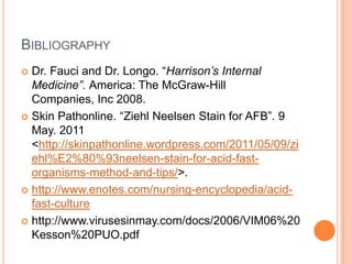 BIBLIOGRAPHY
 Dr. Fauci and Dr. Longo. “Harrison’s Internal
Medicine”. America: The McGraw-Hill
Companies, Inc 2008.
 Skin Pathonline. “Ziehl Neelsen Stain for AFB”. 9
May. 2011
<http://skinpathonline.wordpress.com/2011/05/09/zi
ehl%E2%80%93neelsen-stain-for-acid-fast-
organisms-method-and-tips/>.
 http://www.enotes.com/nursing-encyclopedia/acid-
fast-culture
 http://www.virusesinmay.com/docs/2006/VIM06%20
Kesson%20PUO.pdf
 
