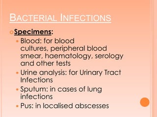 BACTERIAL INFECTIONS
Specimens:
 Blood: for blood
cultures, peripheral blood
smear, haematology, serology
and other tests
 Urine analysis: for Urinary Tract
Infections
 Sputum: in cases of lung
infections
 Pus: in localised abscesses
 