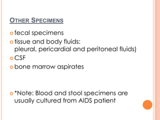 OTHER SPECIMENS
 fecal specimens
 tissue and body fluids:
pleural, pericardial and peritoneal fluids)
 CSF
 bone marrow aspirates
 *Note: Blood and stool specimens are
usually cultured from AIDS patient
 