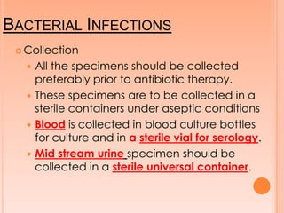 BACTERIAL INFECTIONS
 Collection
 All the specimens should be collected
preferably prior to antibiotic therapy.
 These specimens are to be collected in a
sterile containers under aseptic conditions
 Blood is collected in blood culture bottles
for culture and in a sterile vial for serology.
 Mid stream urine specimen should be
collected in a sterile universal container.
 