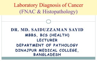 Laboratory Diagnosis of Cancer
(FNAC & Histopathology)
DR. MD. SAIDUZZAMAN SAYID
MBBS, BCS (HEALTH)
LECTURER
DEPARTMENT OF PATHOLOGY
DINAJPUR MEDICAL COLLEGE,
BANGLADESH
 