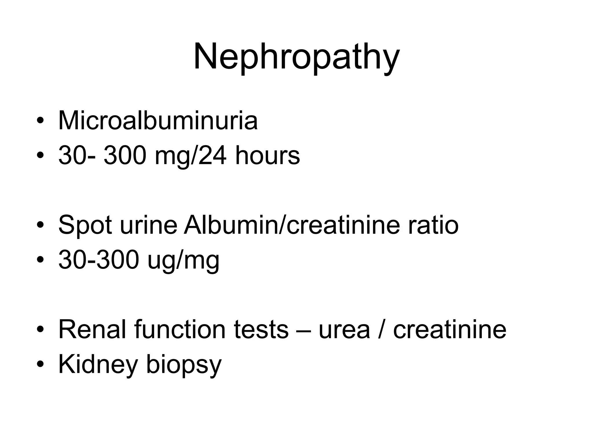 Nephropathy
• Microalbuminuria
• 30- 300 mg/24 hours
• Spot urine Albumin/creatinine ratio
• 30-300 ug/mg
• Renal function tests – urea / creatinine
• Kidney biopsy