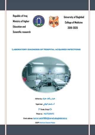 Page 0
Republic of Iraq
Ministry of higher
Education and
Scientific research
University of Baghdad
College of Medicine
2019-2020
Laboratory diagnosis of Hospital acquired infections
Written by: ‫عارف‬ ‫رأفت‬ ‫كرار‬
Supervisor: ‫البياتي‬ ‫باسم‬.‫د‬.‫أ‬
3rd
Grade, Group-C3-
Phone no. : +9647732096972
Email address: karrar.raafat1800c@comed.uobaghdad.edu.iq
2020© Infectious Diseases Module
 