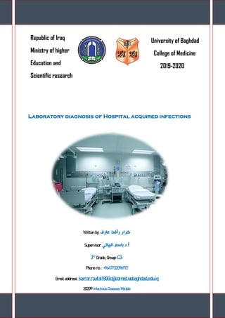 Page 0
Republic of Iraq
Ministry of higher
Education and
Scientific research
University of Baghdad
College of Medicine
2019-2020
Laboratory diagnosis of Hospital acquired infections
Written by: ‫عارف‬ ‫رأفت‬ ‫كرار‬
Supervisor: ‫البياتي‬ ‫أ.د.باسم‬
3rd
Grade, Group-C3-
Phone no. : +9647732096972
Email address: karrar.raafat1800c@comed.uobaghdad.edu.iq
2020© Infectious Diseases Module
 