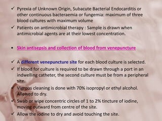  Pyrexia of Unknown Origin, Subacute Bacterial Endocarditis or
other continuous bacteraemia or fungemia: maximum of three
blood cultures with maximum volume
 Patients on antimicrobial therapy : Sample is drawn when
antimicrobial agents are at their lowest concentration.
• Skin antisepsis and collection of blood from venepuncture
 A different venepuncture site for each blood culture is selected.
 If blood for culture is required to be drawn through a port in an
indwelling catheter, the second culture must be from a peripheral
site.
 Vigrous cleaning is done with 70% isopropyl or ethyl alcohol.
Allowed to dry.
 Swab or wipe concentric circles of 1 to 2% tincture of iodine,
moving outward from centre of the site.
 Allow the iodine to dry and avoid touching the site.
 