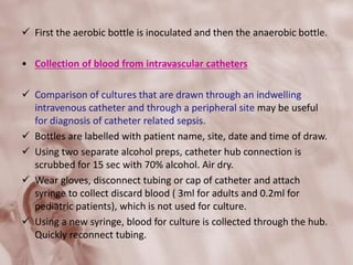  First the aerobic bottle is inoculated and then the anaerobic bottle.
• Collection of blood from intravascular catheters
 Comparison of cultures that are drawn through an indwelling
intravenous catheter and through a peripheral site may be useful
for diagnosis of catheter related sepsis.
 Bottles are labelled with patient name, site, date and time of draw.
 Using two separate alcohol preps, catheter hub connection is
scrubbed for 15 sec with 70% alcohol. Air dry.
 Wear gloves, disconnect tubing or cap of catheter and attach
syringe to collect discard blood ( 3ml for adults and 0.2ml for
pediatric patients), which is not used for culture.
 Using a new syringe, blood for culture is collected through the hub.
Quickly reconnect tubing.
 