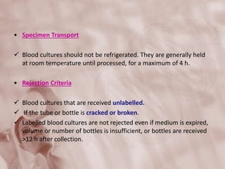• Specimen Transport
 Blood cultures should not be refrigerated. They are generally held
at room temperature until processed, for a maximum of 4 h.
• Rejection Criteria
 Blood cultures that are received unlabelled.
 If the tube or bottle is cracked or broken.
 Labelled blood cultures are not rejected even if medium is expired,
volume or number of bottles is insufficient, or bottles are received
>12 h after collection.
 