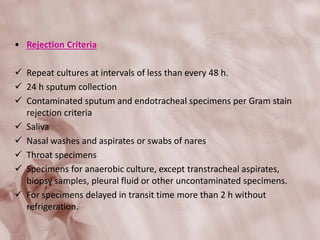 • Rejection Criteria
 Repeat cultures at intervals of less than every 48 h.
 24 h sputum collection
 Contaminated sputum and endotracheal specimens per Gram stain
rejection criteria
 Saliva
 Nasal washes and aspirates or swabs of nares
 Throat specimens
 Specimens for anaerobic culture, except transtracheal aspirates,
biopsy samples, pleural fluid or other uncontaminated specimens.
 For specimens delayed in transit time more than 2 h without
refrigeration.
 