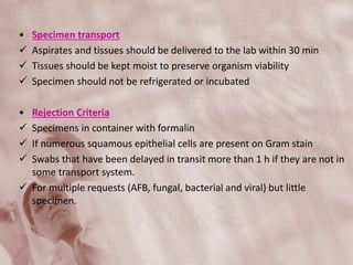 • Specimen transport
 Aspirates and tissues should be delivered to the lab within 30 min
 Tissues should be kept moist to preserve organism viability
 Specimen should not be refrigerated or incubated
• Rejection Criteria
 Specimens in container with formalin
 If numerous squamous epithelial cells are present on Gram stain
 Swabs that have been delayed in transit more than 1 h if they are not in
some transport system.
 For multiple requests (AFB, fungal, bacterial and viral) but little
specimen.
 