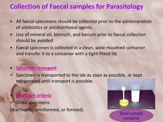 Collection of Faecal samples for Parasitology
• All faecal specimens should be collected prior to the administration
of antibiotics or antidiarrhoeal agents.
• Use of mineral oil, bismuth, and barium prior to faecal collection
should be avoided
• Faecal specimen is collected in a clean, wide mouthed container
and transfer it to a container with a tight-fitted lid.
• Specimen transport
 Specimen is transported to the lab as soon as possible, or kept
refrigerated until transport is possible.
• Rejection criteria
 Dried specimens
(diarrhoeic, semiformed, or formed).
Stool sample
container
 