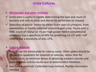 Urine Cultures
• Microscopic and other methods
 Gram stain is useful in rapidly determining the type and count of
bacteria and cells in urine and should be performed on request.
 Detection of pyuria- Detect by either Gram stain or urinalysis, from
examination of freshly collected uncentrifuged urine. Pyuria with a
WBC count of >10/µl (or >5 per high-power field in conventional
urinalysis) has a specificity of 90% for predicting CA-UTI with >105
CFU/ml but a sensitivity of only 37%.
• Culture methods
 Only streak the blood plate for colony count. Other plates should be
streaked in quadrants for isolation of colonies, rather than for
colony count, to minimize delays in obtaining isolated colonies and
false-negative culture results due to antimicrobial inhibition.
 Inoculation methods: Calibrated-loop method, Pipette inoculation
method
 