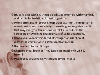 Brucella agar with 5% sheep blood supplemented with vitamin K
and hemin for isolation of most organisms
Phenylethyl alcohol (PEA)- sheep blood agar for the inhibition of
enteric and other facultatively anaerobic gram-negative bacilli
that may overgrow the anaerobes. PEA also reduces the
spreading or swarming characteristic of some anaerobes.
Kanamycin-Vancomycin-laked blood agar for selection of
pigmented Prevotella and other Bacteroides spp.
Bacteroides bile esculin agar
Chopped meat broth or THIO (supplemented with Vit K &
hemin)
Prereduced anaerobically sterilized (PRAS) media
 