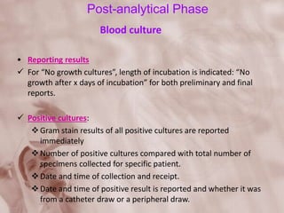 Post-analytical Phase
Blood culture
• Reporting results
 For “No growth cultures”, length of incubation is indicated: “No
growth after x days of incubation” for both preliminary and final
reports.
 Positive cultures:
Gram stain results of all positive cultures are reported
immediately
Number of positive cultures compared with total number of
specimens collected for specific patient.
Date and time of collection and receipt.
Date and time of positive result is reported and whether it was
from a catheter draw or a peripheral draw.
 