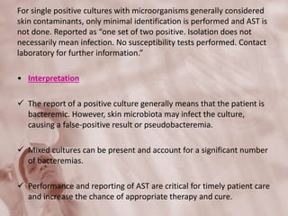 For single positive cultures with microorganisms generally considered
skin contaminants, only minimal identification is performed and AST is
not done. Reported as “one set of two positive. Isolation does not
necessarily mean infection. No susceptibility tests performed. Contact
laboratory for further information.”
• Interpretation
 The report of a positive culture generally means that the patient is
bacteremic. However, skin microbiota may infect the culture,
causing a false-positive result or pseudobacteremia.
 Mixed cultures can be present and account for a significant number
of bacteremias.
 Performance and reporting of AST are critical for timely patient care
and increase the chance of appropriate therapy and cure.
 